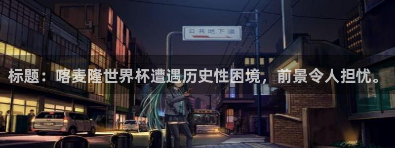 世界杯球赛：标题：喀麦隆世界杯遭遇历史性困境，前景令人担忧。